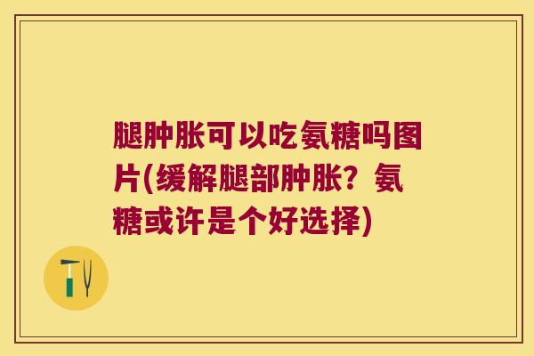 腿肿胀可以吃氨糖吗图片(缓解腿部肿胀?氨糖或许是个好选择)