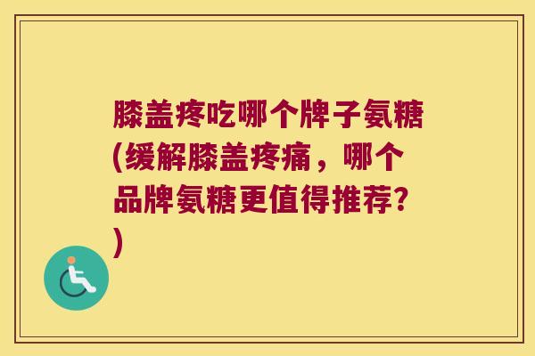 膝盖疼吃哪个牌子氨糖(缓解膝盖疼痛,哪个品牌氨糖更值得推荐?)