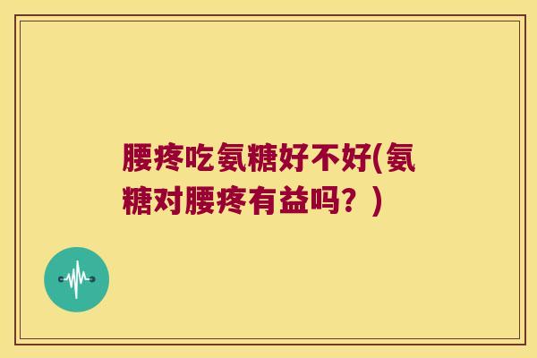 腰疼吃氨糖好不好(氨糖对腰疼有益吗?)