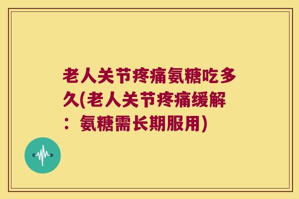 老人关节疼痛氨糖吃多久(老人关节疼痛缓解:氨糖需长期服用)
