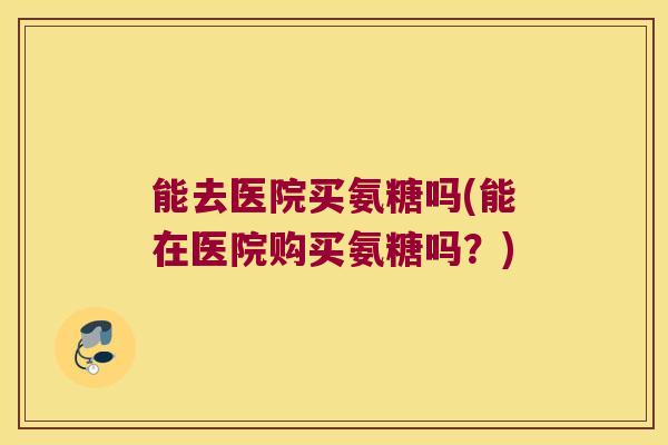 能去医院买氨糖吗(能在医院购买氨糖吗?)