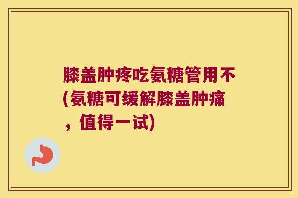膝盖肿疼吃氨糖管用不(氨糖可缓解膝盖肿痛,值得一试)