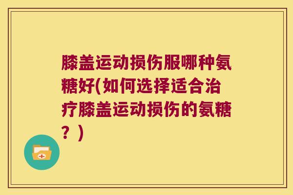 膝盖运动损伤服哪种氨糖好(如何选择适合治疗膝盖运动损伤的氨糖?)