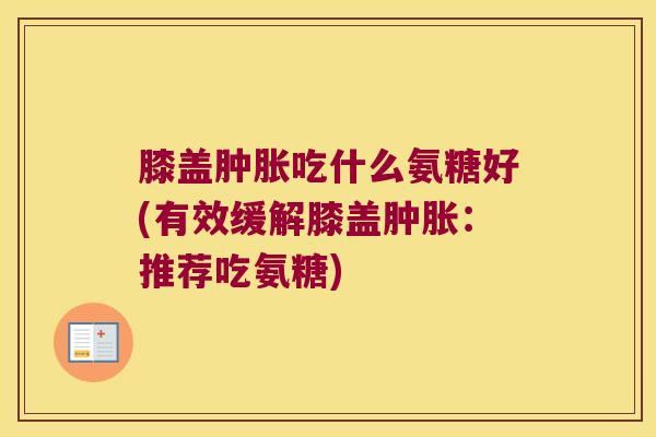 膝盖肿胀吃什么氨糖好(有效缓解膝盖肿胀:推荐吃氨糖)