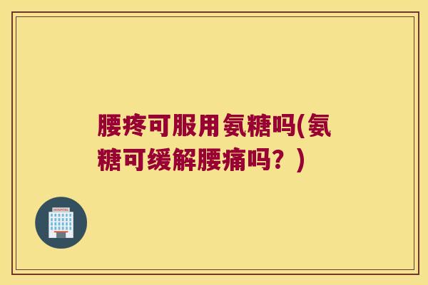 腰疼可服用氨糖吗(氨糖可缓解腰痛吗?)
