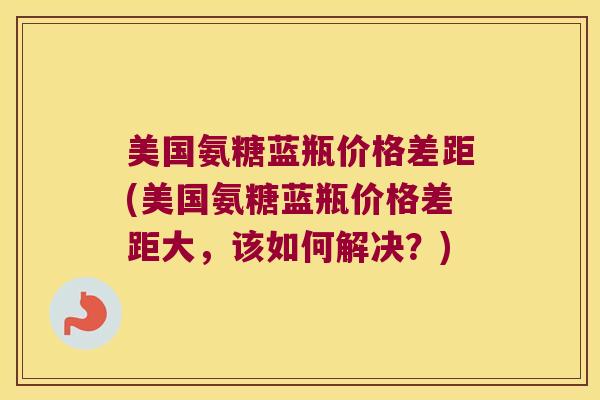 美国氨糖蓝瓶价格差距(美国氨糖蓝瓶价格差距大,该如何解决?)