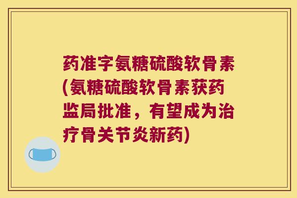 药准字氨糖硫酸软骨素(氨糖硫酸软骨素获药监局批准,有望成为治疗骨关节炎新药)