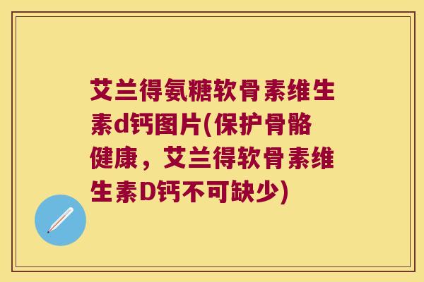 艾兰得氨糖软骨素维生素d钙图片(保护骨骼健康,艾兰得软骨素维生素D钙不可缺少)