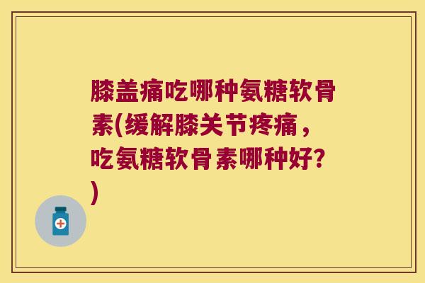 膝盖痛吃哪种氨糖软骨素(缓解膝关节疼痛,吃氨糖软骨素哪种好?)