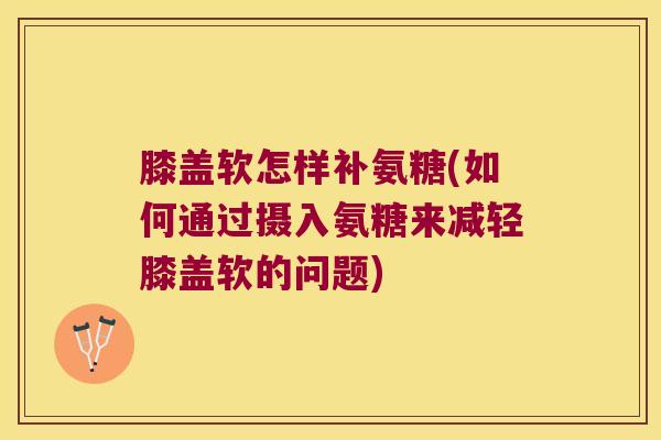 膝盖软怎样补氨糖(如何通过摄入氨糖来减轻膝盖软的问题)