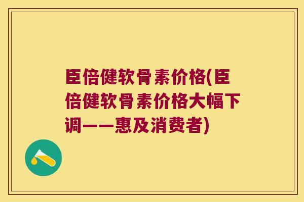 臣倍健软骨素价格(臣倍健软骨素价格大幅下调——惠及消费者)