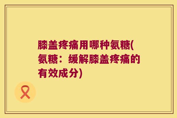 膝盖疼痛用哪种氨糖(氨糖:缓解膝盖疼痛的有效成分)