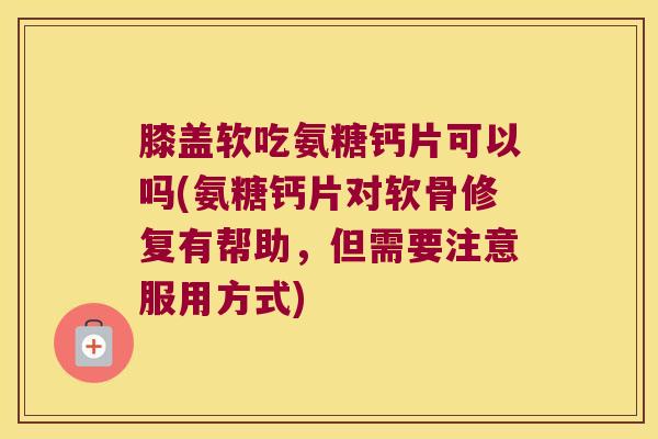 膝盖软吃氨糖钙片可以吗(氨糖钙片对软骨修复有帮助,但需要注意服用方式)
