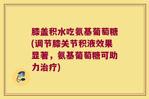 膝盖积水吃氨基葡萄糖(调节膝关节积液效果显著,氨基葡萄糖可助力治疗)