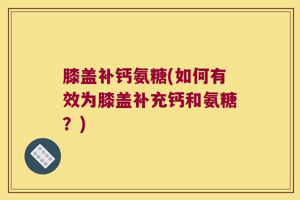 膝盖补钙氨糖(如何有效为膝盖补充钙和氨糖?)