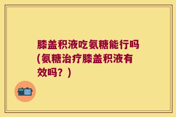 膝盖积液吃氨糖能行吗(氨糖治疗膝盖积液有效吗?)