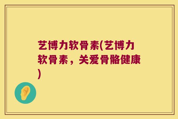 艺博力软骨素(艺博力软骨素,关爱骨骼健康)