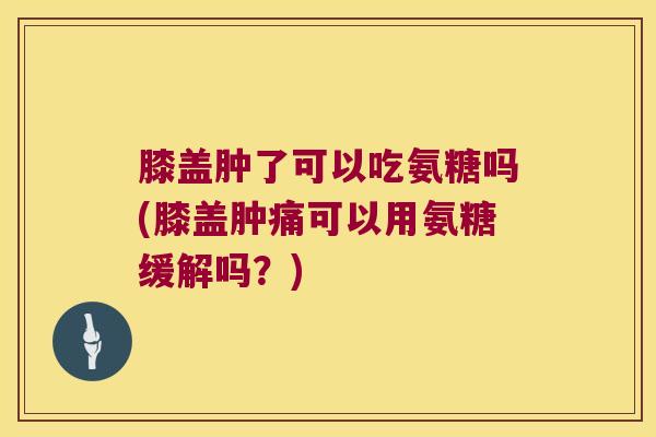 膝盖肿了可以吃氨糖吗(膝盖肿痛可以用氨糖缓解吗？)