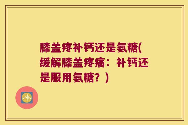 膝盖疼补钙还是氨糖(缓解膝盖疼痛:补钙还是服用氨糖?)