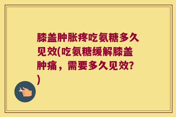 膝盖肿胀疼吃氨糖多久见效(吃氨糖缓解膝盖肿痛,需要多久见效?)
