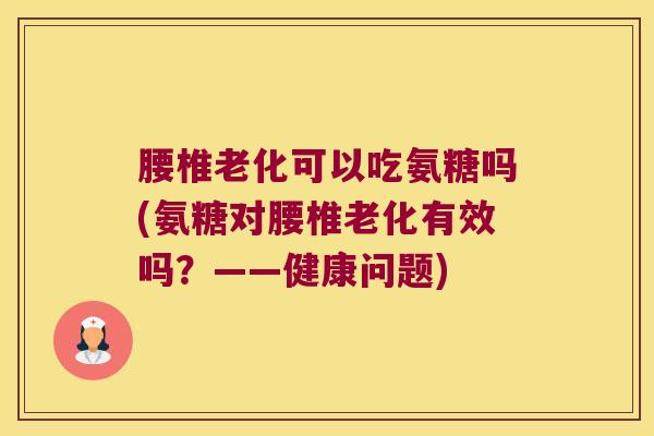 腰椎老化可以吃氨糖吗(氨糖对腰椎老化有效吗?——健康问题)