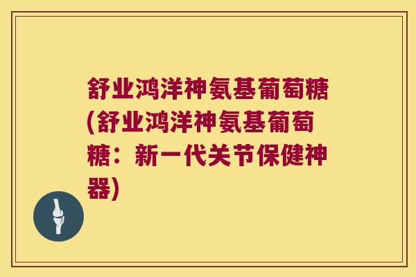 舒业鸿洋神氨基葡萄糖(舒业鸿洋神氨基葡萄糖:新一代关节保健神器)