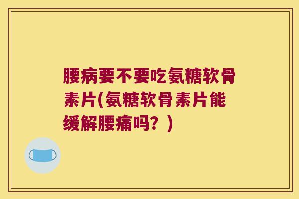 腰病要不要吃氨糖软骨素片(氨糖软骨素片能缓解腰痛吗?)