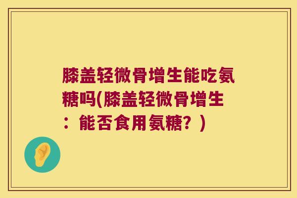 膝盖轻微骨增生能吃氨糖吗(膝盖轻微骨增生:能否食用氨糖?)