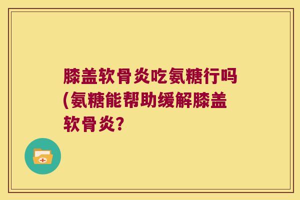 膝盖软骨炎吃氨糖行吗(氨糖能帮助缓解膝盖软骨炎?