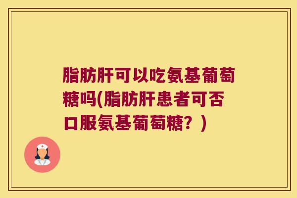 脂肪肝可以吃氨基葡萄糖吗(脂肪肝患者可否口服氨基葡萄糖?)