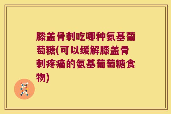 膝盖骨刺吃哪种氨基葡萄糖(可以缓解膝盖骨刺疼痛的氨基葡萄糖食物)