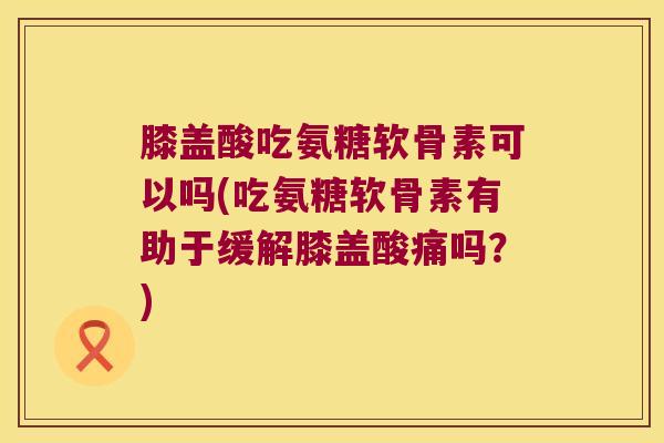膝盖酸吃氨糖软骨素可以吗(吃氨糖软骨素有助于缓解膝盖酸痛吗？)