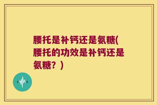 腰托是补钙还是氨糖(腰托的功效是补钙还是氨糖?)