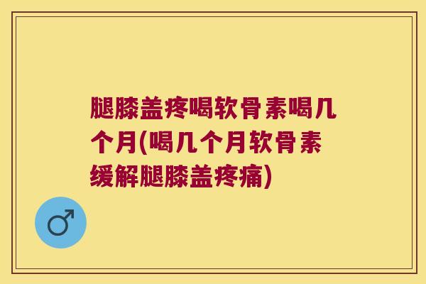 腿膝盖疼喝软骨素喝几个月(喝几个月软骨素缓解腿膝盖疼痛)