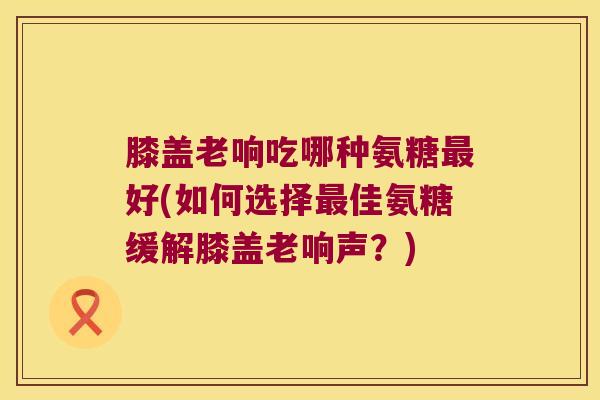 膝盖老响吃哪种氨糖最好(如何选择最佳氨糖缓解膝盖老响声？)