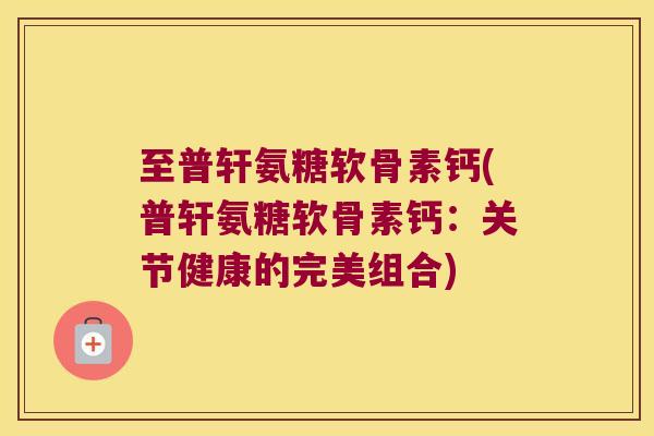 至普轩氨糖软骨素钙(普轩氨糖软骨素钙：关节健康的完美组合)