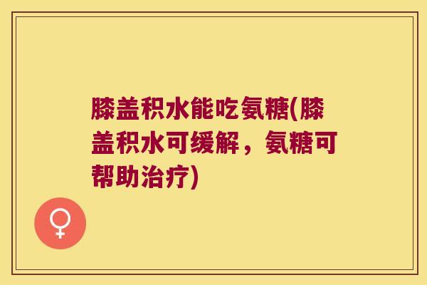 膝盖积水能吃氨糖(膝盖积水可缓解,氨糖可帮助治疗)