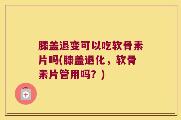 膝盖退变可以吃软骨素片吗(膝盖退化,软骨素片管用吗?)