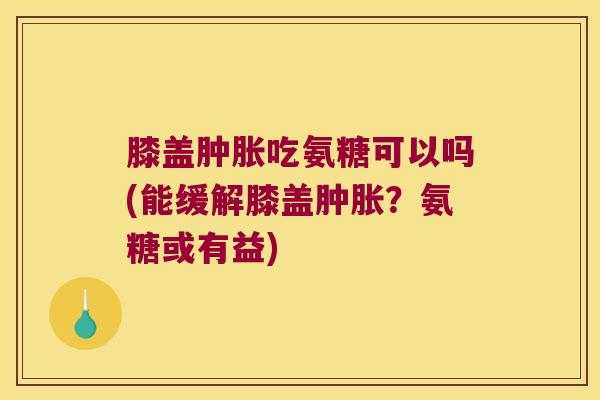 膝盖肿胀吃氨糖可以吗(能缓解膝盖肿胀?氨糖或有益)