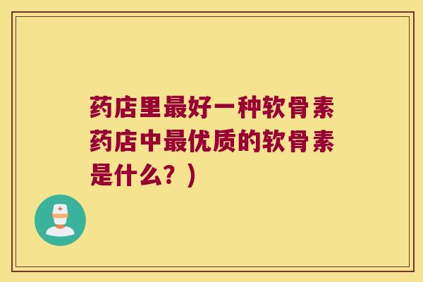 药店里最好一种软骨素药店中最优质的软骨素是什么?)