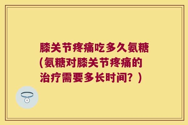 膝关节疼痛吃多久氨糖(氨糖对膝关节疼痛的治疗需要多长时间?)