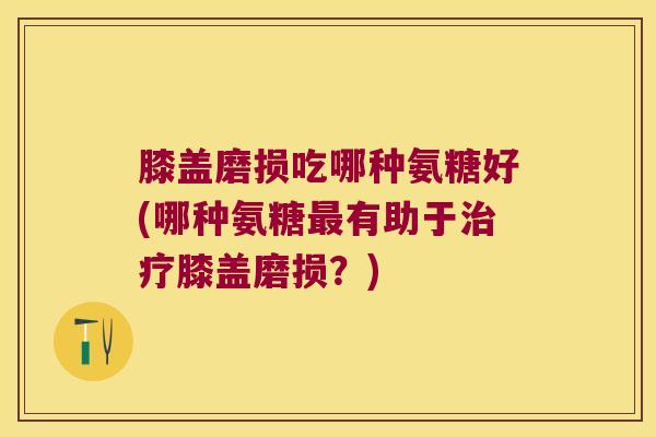 膝盖磨损吃哪种氨糖好(哪种氨糖最有助于治疗膝盖磨损?)