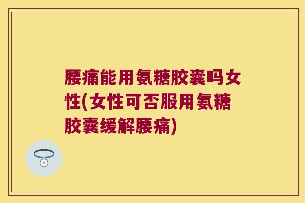 腰痛能用氨糖胶囊吗女性(女性可否服用氨糖胶囊缓解腰痛)