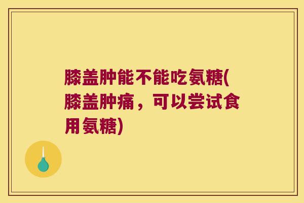 膝盖肿能不能吃氨糖(膝盖肿痛,可以尝试食用氨糖)