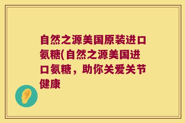 自然之源美国原装进口氨糖(自然之源美国进口氨糖,助你关爱关节健康