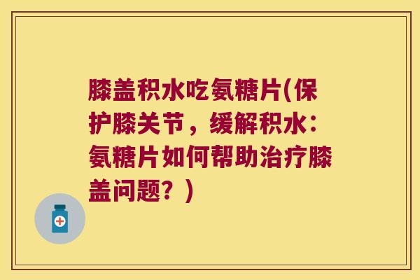 膝盖积水吃氨糖片(保护膝关节,缓解积水:氨糖片如何帮助治疗膝盖问题?)