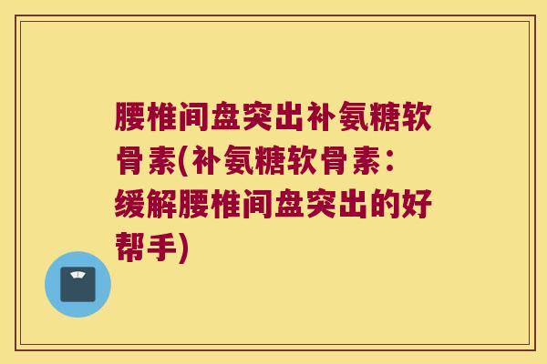 腰椎间盘突出补氨糖软骨素(补氨糖软骨素:缓解腰椎间盘突出的好帮手)
