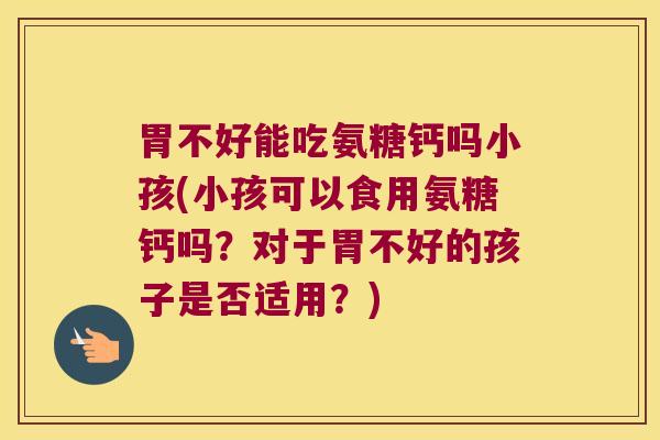 胃不好能吃氨糖钙吗小孩(小孩可以食用氨糖钙吗?对于胃不好的孩子是否适用?)