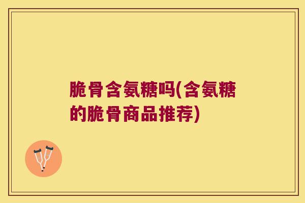 脆骨含氨糖吗(含氨糖的脆骨商品推荐)
