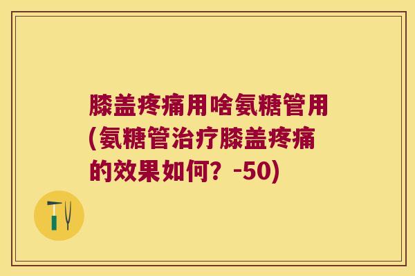 膝盖疼痛用啥氨糖管用(氨糖管治疗膝盖疼痛的效果如何?-50)